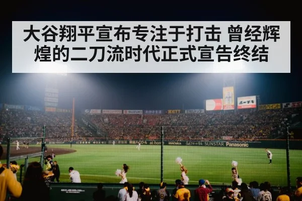 大谷翔平宣布专注于打击 曾经辉煌的二刀流时代正式宣告终结