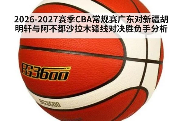 2026-2027赛季CBA常规赛广东对新疆胡明轩与阿不都沙拉木锋线对决胜负手分析